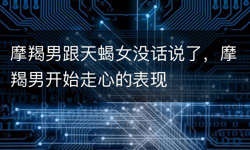 摩羯男跟天蝎女没话说了，摩羯男开始走心的表现