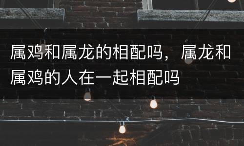 属鸡和属龙的相配吗，属龙和属鸡的人在一起相配吗