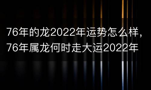 76年的龙2022年运势怎么样，76年属龙何时走大运2022年