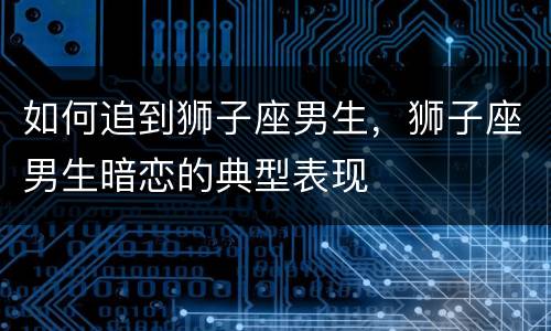 如何追到狮子座男生，狮子座男生暗恋的典型表现