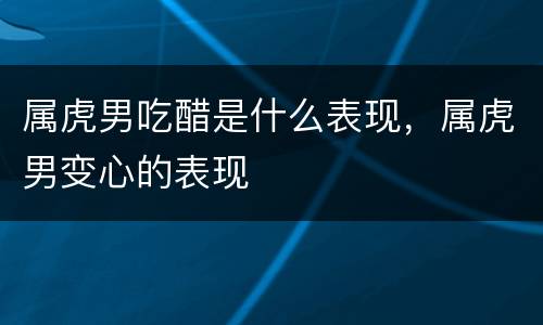 属虎男吃醋是什么表现，属虎男变心的表现
