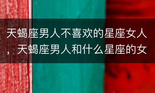 天蝎座男人不喜欢的星座女人，天蝎座男人和什么星座的女人最合不来