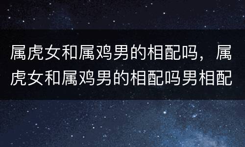 属虎女和属鸡男的相配吗，属虎女和属鸡男的相配吗男相配吗