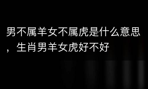 男不属羊女不属虎是什么意思，生肖男羊女虎好不好