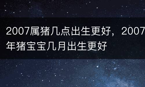 2007属猪几点出生更好，2007年猪宝宝几月出生更好