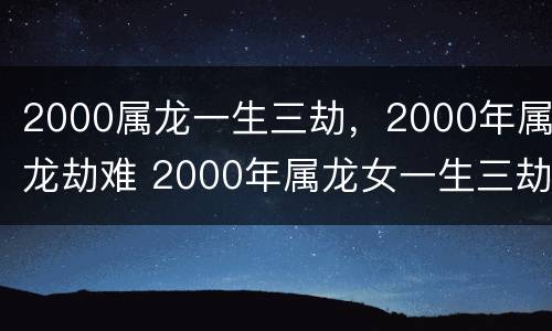 2000属龙一生三劫，2000年属龙劫难 2000年属龙女一生三劫