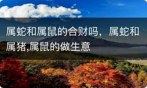 属蛇和属鼠的合财吗，属蛇和属猪,属鼠的做生意