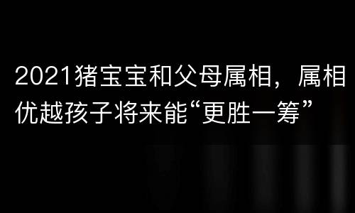 2021猪宝宝和父母属相，属相优越孩子将来能“更胜一筹”？孩