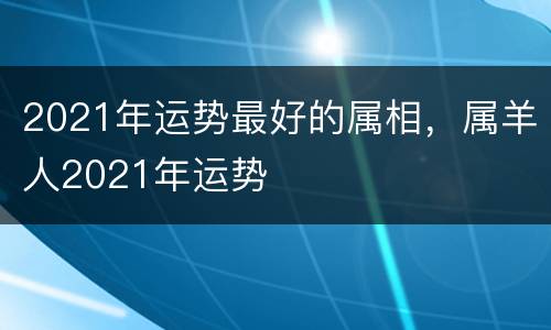 2021年运势最好的属相，属羊人2021年运势