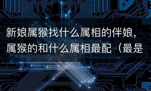 新娘属猴找什么属相的伴娘，属猴的和什么属相最配（最是和的属相