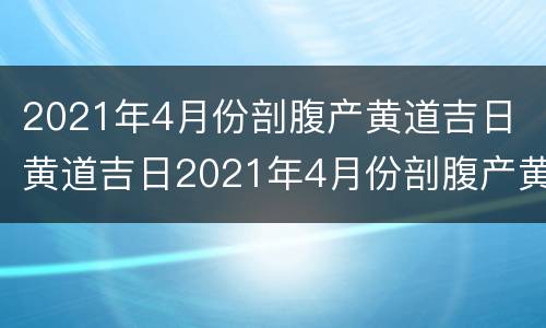 2021年4月份剖腹产黄道吉日 黄道吉日2021年4月份剖腹产黄道吉日查询