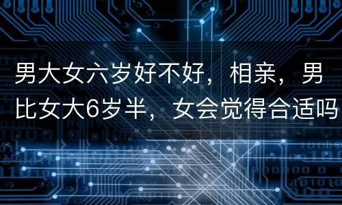 男大女六岁好不好，相亲，男比女大6岁半，女会觉得合适吗？