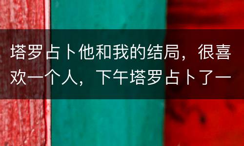 塔罗占卜他和我的结局，很喜欢一个人，下午塔罗占卜了一下和他有没有结果，