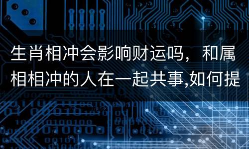 生肖相冲会影响财运吗，和属相相冲的人在一起共事,如何提高自己的财运？