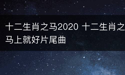 十二生肖之马2020 十二生肖之马上就好片尾曲