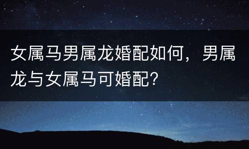 女属马男属龙婚配如何，男属龙与女属马可婚配?