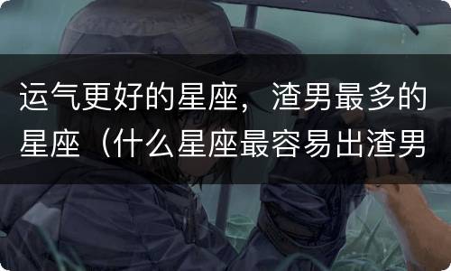 运气更好的星座，渣男最多的星座（什么星座最容易出渣男）