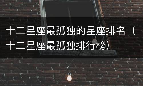 十二星座最孤独的星座排名（十二星座最孤独排行榜）
