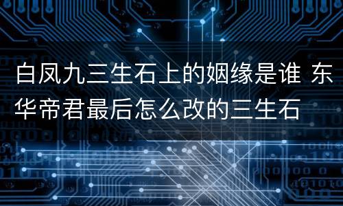 白凤九三生石上的姻缘是谁 东华帝君最后怎么改的三生石