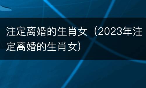 注定离婚的生肖女（2023年注定离婚的生肖女）