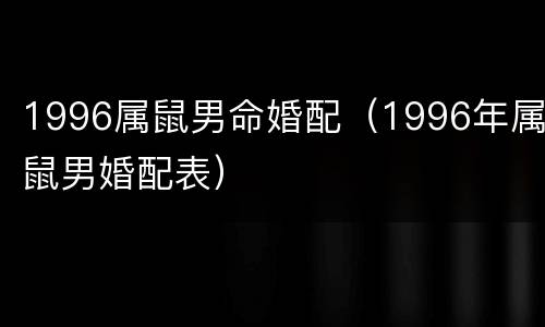 1996属鼠男命婚配（1996年属鼠男婚配表）