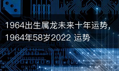1964出生属龙未来十年运势，1964年58岁2022 运势
