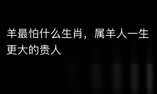 羊最怕什么生肖，属羊人一生更大的贵人
