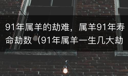 91年属羊的劫难，属羊91年寿命劫数（91年属羊一生几大劫难）