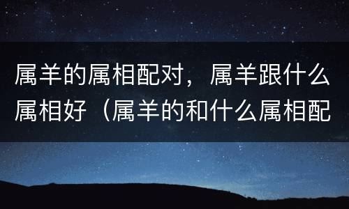 属羊的属相配对，属羊跟什么属相好（属羊的和什么属相配对）