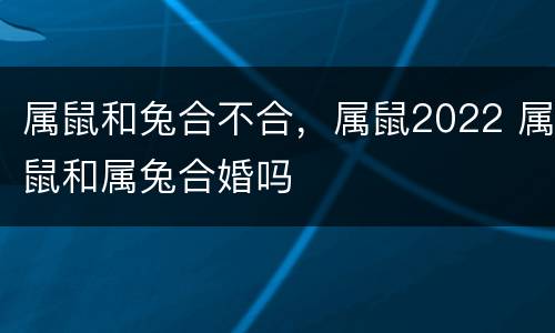 属鼠和兔合不合，属鼠2022 属鼠和属兔合婚吗