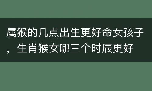 属猴的几点出生更好命女孩子，生肖猴女哪三个时辰更好