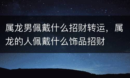 属龙男佩戴什么招财转运，属龙的人佩戴什么饰品招财
