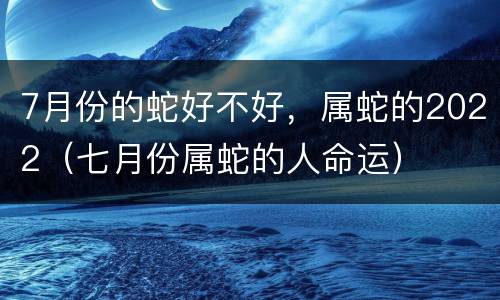7月份的蛇好不好，属蛇的2022（七月份属蛇的人命运）