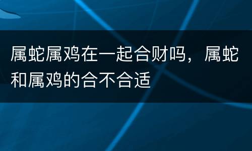 属蛇属鸡在一起合财吗，属蛇和属鸡的合不合适