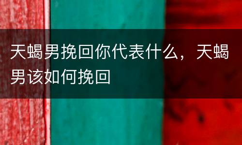 天蝎男挽回你代表什么，天蝎男该如何挽回