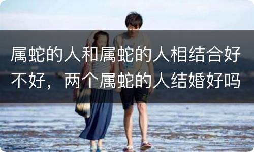 属蛇的人和属蛇的人相结合好不好，两个属蛇的人结婚好吗