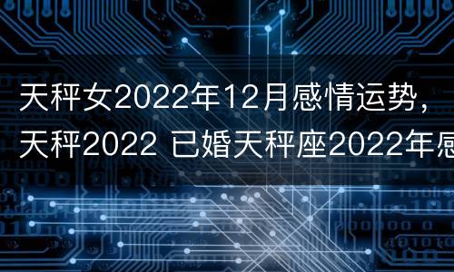 天秤女2022年12月感情运势，天秤2022 已婚天秤座2022年感情运势