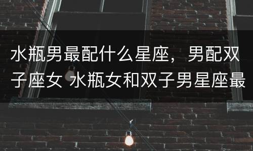 水瓶男最配什么星座，男配双子座女 水瓶女和双子男星座最配