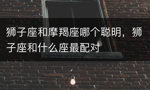 狮子座和摩羯座哪个聪明，狮子座和什么座最配对