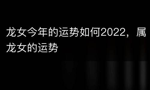 龙女今年的运势如何2022，属龙女的运势