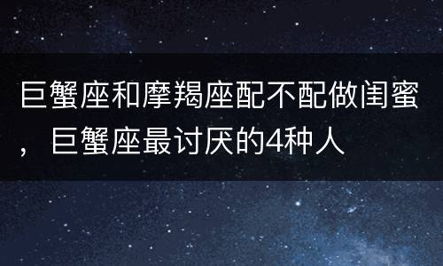 巨蟹座和摩羯座配不配做闺蜜，巨蟹座最讨厌的4种人