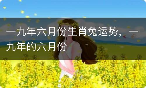 一九年六月份生肖兔运势，一九年的六月份