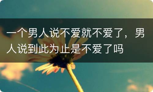 一个男人说不爱就不爱了，男人说到此为止是不爱了吗