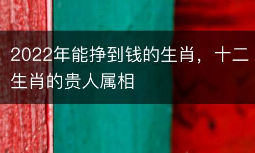 2022年能挣到钱的生肖，十二生肖的贵人属相