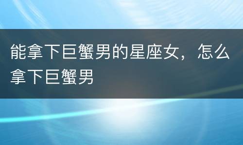 能拿下巨蟹男的星座女，怎么拿下巨蟹男