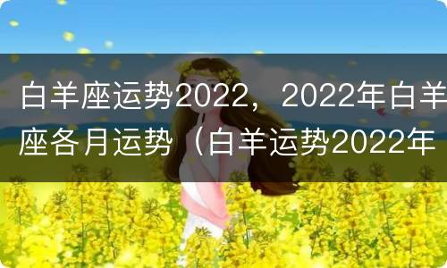 白羊座运势2022，2022年白羊座各月运势（白羊运势2022年运势如何）