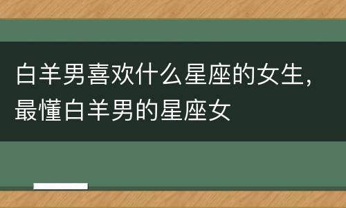 白羊男喜欢什么星座的女生，最懂白羊男的星座女
