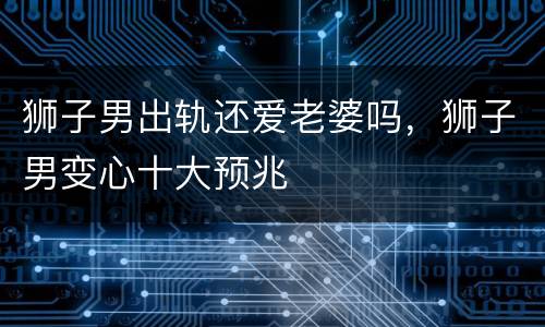狮子男出轨还爱老婆吗，狮子男变心十大预兆