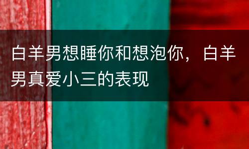 白羊男想睡你和想泡你，白羊男真爱小三的表现