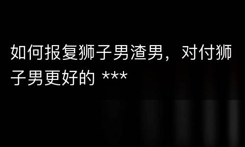 如何报复狮子男渣男，对付狮子男更好的 ***